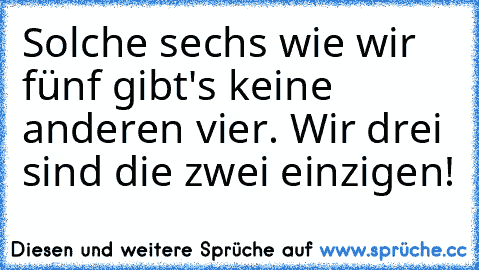 Solche sechs wie wir fünf gibt's keine anderen vier. Wir drei sind die zwei einzigen!