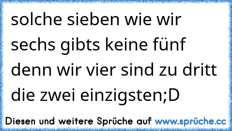 solche sieben wie wir sechs gibts keine fünf denn wir vier sind zu dritt die zwei einzigsten
;D