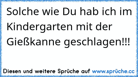 Solche wie Du hab ich im Kindergarten mit der Gießkanne geschlagen!!!