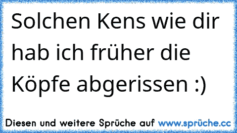 Solchen Ken´s wie dir hab ich früher die Köpfe abgerissen :)