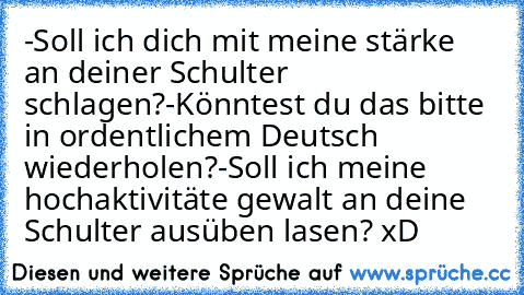 -Soll ich dich mit meine stärke an deiner Schulter schlagen?
-Könntest du das bitte in ordentlichem Deutsch wiederholen?
-Soll ich meine hochaktivitäte gewalt an deine Schulter ausüben lasen? xD