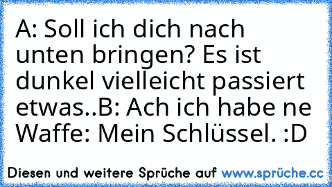 A: Soll ich dich nach unten bringen? Es ist dunkel vielleicht passiert etwas..
B: Ach ich habe ne Waffe: Mein Schlüssel. :D