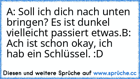 A: Soll ich dich nach unten bringen? Es ist dunkel vielleicht passiert etwas.
B: Ach ist schon okay, ich hab ein Schlüssel. :D