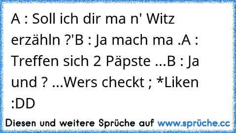 A : Soll ich dir ma n' Witz erzähln ?'
B : Ja mach ma .
A : Treffen sich 2 Päpste ...
B : Ja und ? ...
Wers checkt ; *Liken :DD