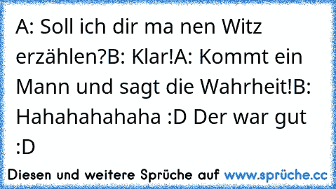 A: Soll ich dir ma nen Witz erzählen?
B: Klar!
A: Kommt ein Mann und sagt die Wahrheit!
B: Hahahahahaha :D Der war gut :D