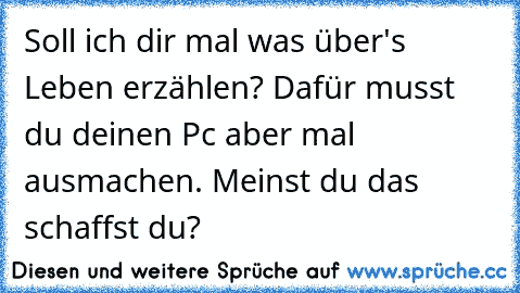 Soll ich dir mal was über's Leben erzählen? Dafür musst du deinen Pc aber mal ausmachen. Meinst du das schaffst du?