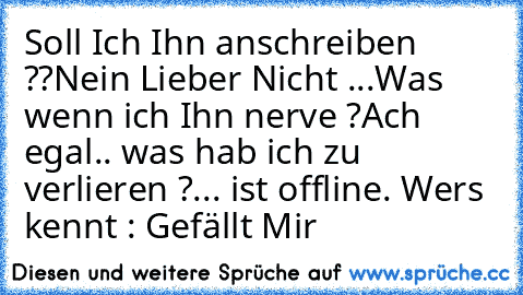 Soll Ich Ihn anschreiben ??
Nein Lieber Nicht ...
Was wenn ich Ihn nerve ?
Ach egal.. was hab ich zu verlieren ?
... ist offline. 
Wer´s kennt : Gefällt Mir