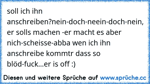 soll ich ihn anschreiben?
nein-
doch-
neein-
doch-
nein, er solls machen -
er macht es aber nich-
scheisse-
abba wen ich ihn anschreibe kommtr dass so blöd-
fuck...er is off :)