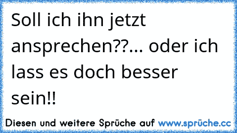 Soll ich ihn jetzt ansprechen??
... oder ich lass es doch besser sein!!