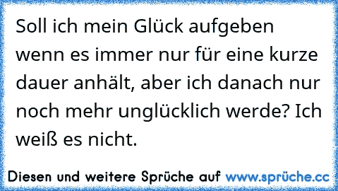 Soll ich mein Glück aufgeben wenn es immer nur für eine kurze dauer anhält, aber ich danach nur noch mehr unglücklich werde? Ich weiß es nicht.