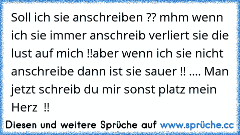 Soll ich sie anschreiben ?? mhm wenn ich sie immer anschreib verliert sie die lust auf mich !!
aber wenn ich sie nicht anschreibe dann ist sie sauer !! .... Man jetzt schreib du mir sonst platz mein Herz ♥ !!