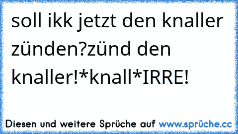 soll ikk jetzt﻿ den knaller zünden?
zünd den knaller!
*knall*
IRRE!