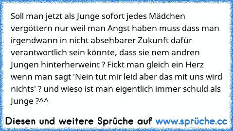 Soll man jetzt als Junge sofort jedes Mädchen vergöttern nur weil man Angst haben muss dass man irgendwann in nicht absehbarer Zukunft dafür verantwortlich sein könnte, dass sie nem andren Jungen hinterherweint ? Fickt man gleich ein Herz wenn man sagt 'Nein tut mir leid aber das mit uns wird nichts' ? und wieso ist man eigentlich immer schuld als Junge ?^^