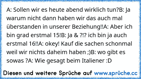 A: Sollen wir es heute abend wirklich tun?
B: Ja warum nicht dann haben wir das auch mal überstanden in unserer Beziehung!!
A: Aber ich bin grad erstmal 15!
B: Ja & ?!? ich bin ja auch erstmal 16!!
A: okey! Kauf die sachen schonmal weil wir nichts daheim haben ;)
B: wo gibt es sowas ?
A: Wie gesagt beim Italiener :D ♥