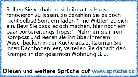 Sollten Sie vorhaben, sich ihr altes Haus renovieren zu lassen, so bezahlen Sie es doch nicht selbst! Sondern laden "Tine Wittler" zu sich ein. Bevr Sie dass jedoch machen, hier noch ein paar vorbereitungs Tipps:
1. Nehmen Sie ihren Kompost und leeren sie ihn über ihrerem Waschbecken in der Küche aus.
2. Räumen Sie ihren Dachboden leer, verteilen Sie danach den Krempel in der gesamten Wohnung.
...