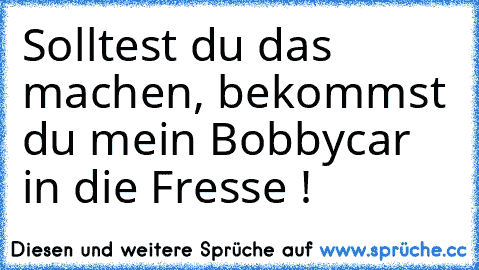 Solltest du das machen, bekommst du mein Bobbycar in die Fresse !