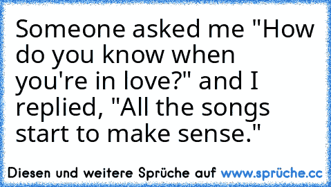 Someone asked me "How do you know when you're in love?" and I replied, "All the songs start to make sense."