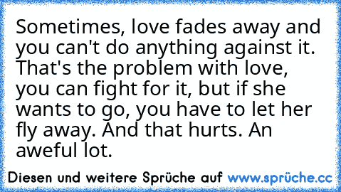 Sometimes, love fades away and you can't do anything against it. That's the problem with love, you can fight for it, but if she wants to go, you have to let her fly away. And that hurts. An aweful lot.