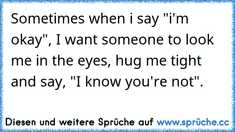 Sometimes when i say "i'm okay", I want someone to look me in the eyes, hug me tight and say, "I know you're not".