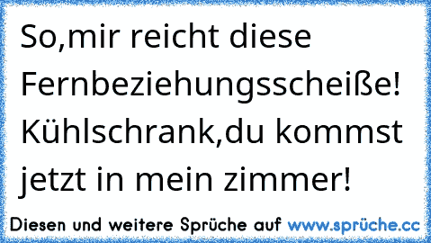 So,mir reicht diese Fernbeziehungsscheiße! Kühlschrank,du kommst jetzt in mein zimmer!