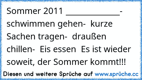 Sommer 2011 ♥
______________
-  schwimmen gehen
-  kurze Sachen tragen
-  draußen chillen
-  Eis essen ♥ 
Es ist wieder soweit, der Sommer kommt!!!