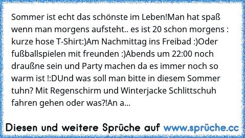 Sommer ist echt das schönste im Leben!
Man hat spaß wenn man morgens aufsteht.. es ist 20° schon morgens : kurze hose T-Shirt:)
Am Nachmittag ins Freibad :)
Oder fußballspielen mit freunden :)
Abends um 22:00 noch draußne sein und Party machen da es immer noch so warm ist !:D♥
Und was soll man bitte in diesem Sommer tuhn? Mit Regenschirm und Winterjacke Schlittschuh fahren gehen oder was?!
An a...