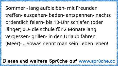 Sommer ♥
- lang aufbleiben
- mit Freunden treffen
- ausgehen
- baden
- entspannen
- nachts ordentlich feiern
- bis 10-Uhr schlafen (oder länger) xD
- die schule für 2 Monate lang vergessen
- grillen
- in den Urlaub fahren (Meer)
- ...
Sowas nennt man sein Leben leben! ♥