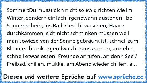 Sommer:
Du musst dich nicht so ewig richten wie im Winter, sondern einfach irgendwann austehen - bei Sonnenschein, ins Bad, Gesicht waschen, Haare durchkämmen, sich nicht schminken müssen weil man sowieso von der Sonne gebräunt ist, schnell zum Kleiderschrank, irgendwas herauskramen, anziehn, schnell etwas essen, Freunde anrufen, an denn See / Freibad, chillen, mukke, am Abend wieder chillen, a...