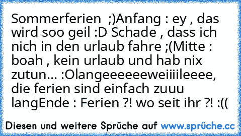 Sommerferien ♥ ;)
Anfang : ey , das wird soo geil :D Schade , dass ich nich in den urlaub fahre ;(
Mitte : boah , kein urlaub und hab nix zutun... :O
langeeeeeeweiiiileeee, die ferien sind einfach zuuu lang
Ende : Ferien ?! wo seit ihr ?! :((