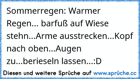 Sommerregen: Warmer Regen... barfuß auf Wiese stehn...Arme ausstrecken...Kopf nach oben...Augen zu...berieseln lassen...:D