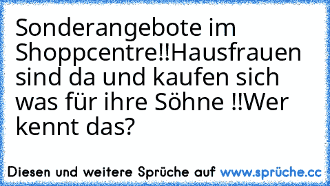 Sonderangebote im Shoppcentre!!
Hausfrauen sind da und kaufen sich was für ihre Söhne !!
Wer kennt das?