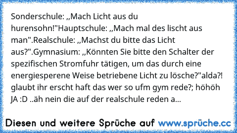 Sonderschule: ,,Mach Licht aus du hurensohn!"
Hauptschule: ,,Mach mal des lischt aus man".
Realschule: ,,Machst du bitte das Licht aus?".
Gymnasium: ,,Könnten Sie bitte den Schalter der spezifischen Stromfuhr tätigen, um das durch﻿ eine energiesperene Weise betriebene Licht zu lösche?"
alda?! glaubt ihr erscht haft das wer so ufm gym rede?
; höhöh JA :D 
..äh nein die auf der realschule reden a...