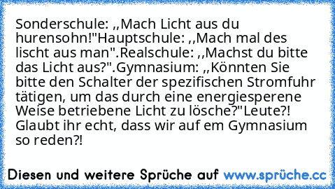 Sonderschule: ,,Mach Licht aus du hurensohn!"
Hauptschule: ,,Mach mal des lischt aus man".
Realschule: ,,Machst du bitte das Licht aus?".
Gymnasium: ,,Könnten Sie bitte den Schalter der spezifischen Stromfuhr tätigen, um das durch﻿ eine energiesperene Weise betriebene Licht zu lösche?"
Leute?! Glaubt ihr echt, dass wir auf em Gymnasium so reden?!