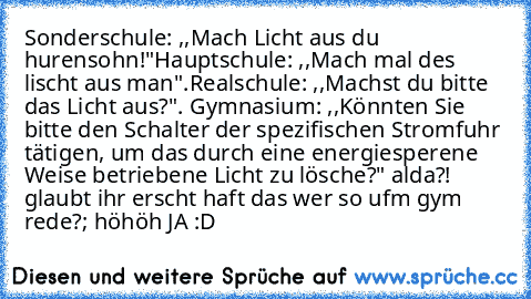 Sonderschule: ,,Mach Licht aus du hurensohn!"
Hauptschule: ,,Mach mal des lischt aus man".
Realschule: ,,Machst du bitte das Licht aus?".
 Gymnasium: ,,Könnten Sie bitte den Schalter der spezifischen Stromfuhr tätigen, um das durch﻿ eine energiesperene Weise betriebene Licht zu lösche?"
 alda?! glaubt ihr erscht haft das wer so ufm gym rede?
; höhöh JA :D