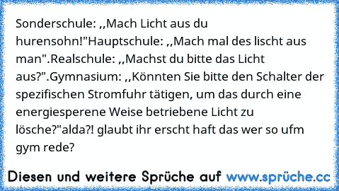 Sonderschule: ,,Mach Licht aus du hurensohn!"
Hauptschule: ,,Mach mal des lischt aus man".
Realschule: ,,Machst du bitte das Licht aus?".
Gymnasium: ,,Könnten Sie bitte den Schalter der spezifischen Stromfuhr tätigen, um das durch﻿ eine energiesperene Weise betriebene Licht zu lösche?"
alda?! glaubt ihr erscht haft das wer so ufm gym rede?