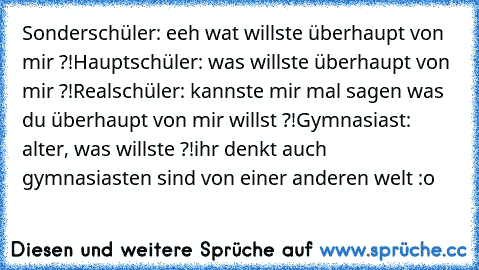 Sonderschüler: eeh wat willste überhaupt von mir ?!
Hauptschüler: was willste überhaupt von mir ?!
Realschüler: kannste mir mal sagen was du überhaupt von mir willst ?!
Gymnasiast: alter, was willste ?!
ihr denkt auch gymnasiasten sind von einer anderen welt :o