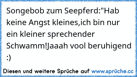 Songebob zum Seepferd:
"Hab keine Angst kleines,ich bin nur ein kleiner sprechender Schwamm!
Jaaah vool beruhigend :)