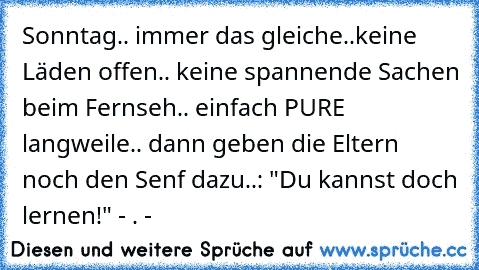 Sonntag.. immer das gleiche..
keine Läden offen.. keine spannende Sachen beim Fernseh.. einfach PURE langweile.. dann geben die Eltern noch den Senf dazu..: "Du kannst doch lernen!" - . -