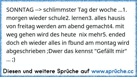 SONNTAG --> schlimmster Tag der woche ...
1. morgen wieder schule
2. lernen
3. alles hausis von freitag werden am abend gemacht
4. mit weg gehen wird des heute  nix mehr
5. ended doch eh wieder alles in fb
und am montag wird abgeschrieben ;D
wer das kennst "Gefällt mir" ... ;)