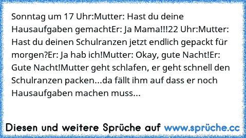 Sonntag um 17 Uhr:
Mutter: Hast du deine Hausaufgaben gemacht
Er: Ja Mama!!!
22 Uhr:
Mutter: Hast du deinen Schulranzen jetzt endlich gepackt für morgen?
Er: Ja hab ich!
Mutter: Okay, gute Nacht!
Er: Gute Nacht!
Mutter geht schlafen, er geht schnell den Schulranzen packen...da fällt ihm auf dass er noch Hausaufgaben machen muss...