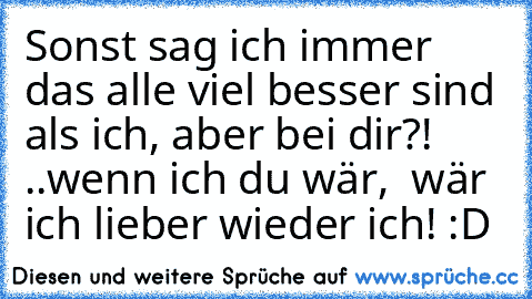 Sonst sag ich immer das alle viel besser sind als ich, aber bei dir?! ..wenn ich du wär,  wär ich lieber wieder ich! :D