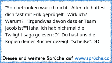 "Soo betrunken war ich nicht"
"Alter, du hättest dich fast mit Erik geprügelt"
"Wirklich? Warum?!"
"Irgendwas davon dass er Team Jacob ist"
"Haha, ich hab nichtmal die Twilight-saga gelesen :D"
"Du hast uns die Kopien deiner Bücher gezeigt"
"Scheiße"
:DD