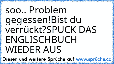 soo.. Problem gegessen!
Bist du verrückt?
SPUCK DAS ENGLISCHBUCH WIEDER AUS