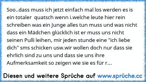 Soo..dass muss ich jetzt einfach mal los werden es is ein totaler  quatsch wenn i.welche leute hier rein schreiben was ein Junge alles tun muss und was nicht dass ein Mädchen glücklich ist er muss uns nicht seinen Pulli leihen, mir jeden stunde eine "ich liebe dich" sms schicken usw.
wir wollen doch nur dass sie ehrlich sind zu uns und dass sie uns ihre Aufmerksamkeit so zeigen wie sie es für r...