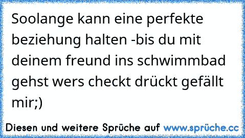 Soolange kann eine perfekte beziehung halten -
bis du mit deinem freund ins schwimmbad gehst 
wers checkt drückt gefällt mir;)