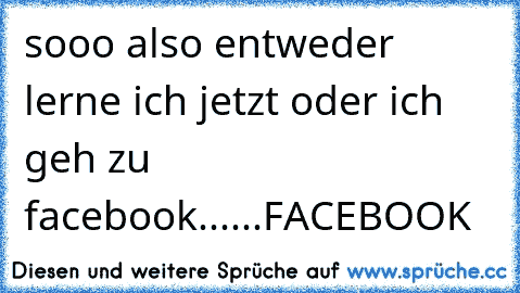 sooo also entweder lerne ich jetzt oder ich geh zu facebook......
FACEBOOK