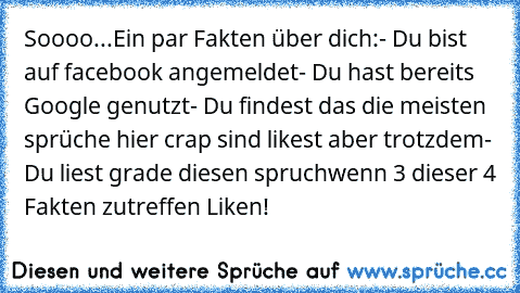 Soooo...
Ein par Fakten über dich:
- Du bist auf facebook angemeldet
- Du hast bereits Google genutzt
- Du findest das die meisten sprüche hier crap sind likest aber trotzdem
- Du liest grade diesen spruch
wenn 3 dieser 4 Fakten zutreffen Liken!