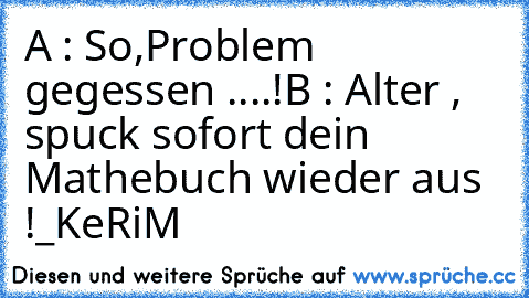 A : So,Problem gegessen ....!
B : Alter , spuck sofort dein Mathebuch wieder aus !
_KeRiM