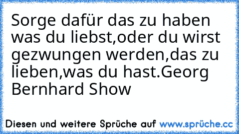 Sorge dafür das zu haben was du liebst,
oder du wirst gezwungen werden,
das zu lieben,was du hast.
Georg Bernhard Show