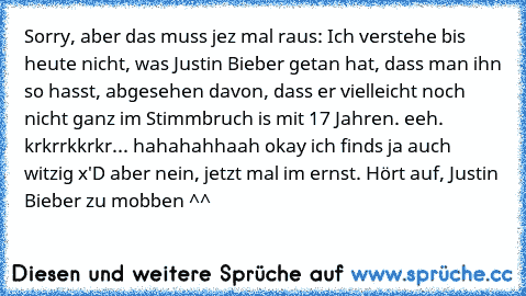 Sorry, aber das muss jez mal raus: Ich verstehe bis heute nicht, was Justin Bieber getan hat, dass man ihn so hasst, abgesehen davon, dass er vielleicht noch nicht ganz im Stimmbruch is mit 17 Jahren. eeh. krkrrkkrkr... hahahahhaah okay ich finds ja auch witzig x'D aber nein, jetzt mal im ernst. Hört auf, Justin Bieber zu mobben ^^